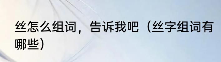 丝怎么组词，告诉我吧（丝字组词有哪些）