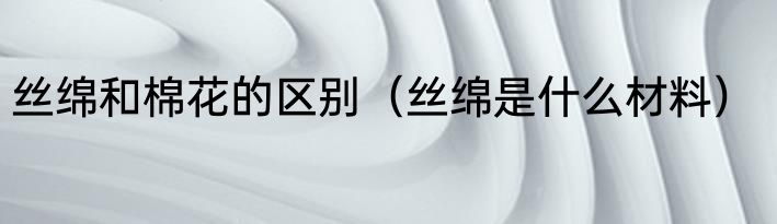 丝绵和棉花的区别（丝绵是什么材料）