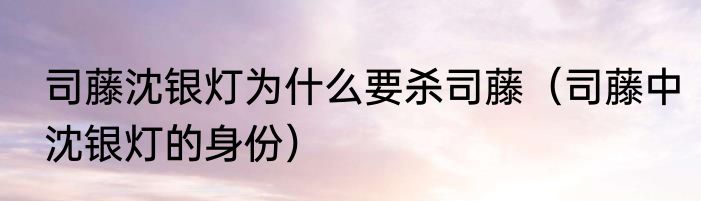 司藤沈银灯为什么要杀司藤（司藤中沈银灯的身份）