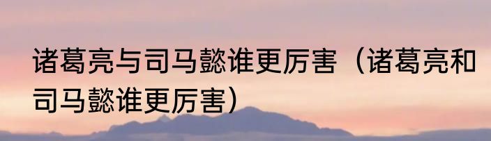 诸葛亮与司马懿谁更厉害（诸葛亮和司马懿谁更厉害）