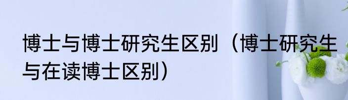 博士与博士研究生区别（博士研究生与在读博士区别）