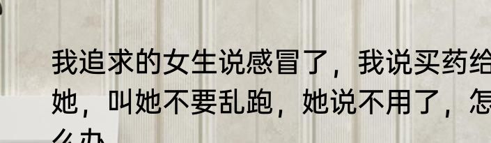 我追求的女生说感冒了，我说买药给她，叫她不要乱跑，她说不用了，怎么办