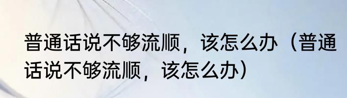 普通话说不够流顺，该怎么办（普通话说不够流顺，该怎么办）