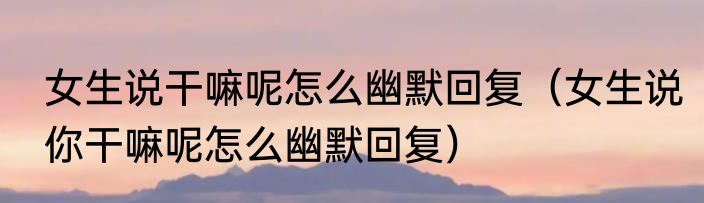 女生说干嘛呢怎么幽默回复（女生说你干嘛呢怎么幽默回复）