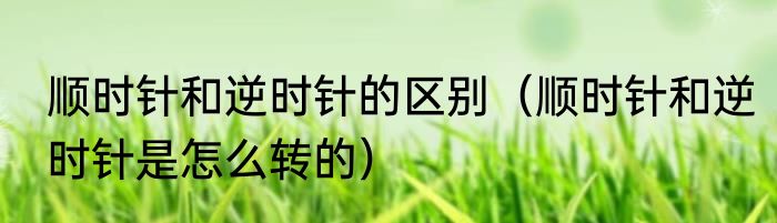 顺时针和逆时针的区别（顺时针和逆时针是怎么转的）