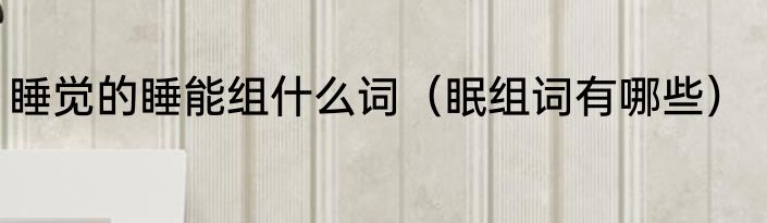 睡觉的睡能组什么词（眠组词有哪些）