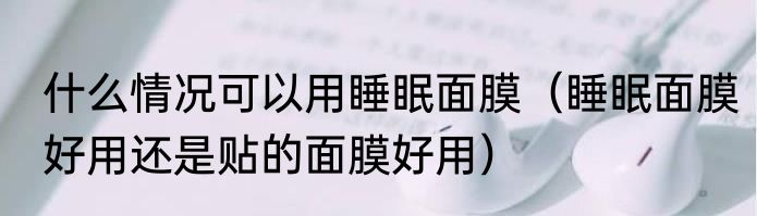 什么情况可以用睡眠面膜（睡眠面膜好用还是贴的面膜好用）