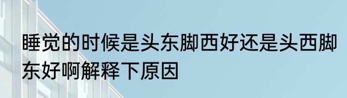 睡觉的时候是头东脚西好还是头西脚东好啊解释下原因