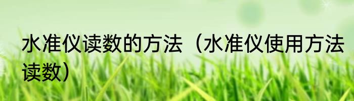 水准仪读数的方法（水准仪使用方法读数）