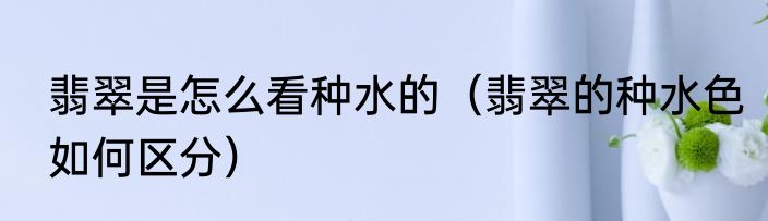 翡翠是怎么看种水的（翡翠的种水色如何区分）