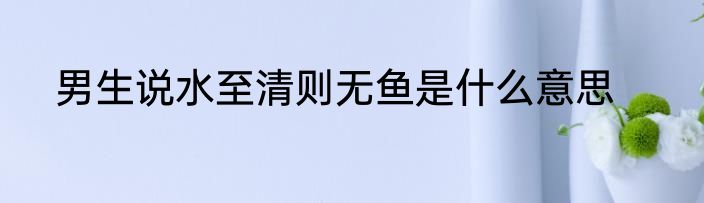 男生说水至清则无鱼是什么意思