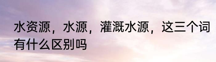 水资源，水源，灌溉水源，这三个词有什么区别吗