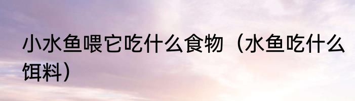 小水鱼喂它吃什么食物（水鱼吃什么饵料）
