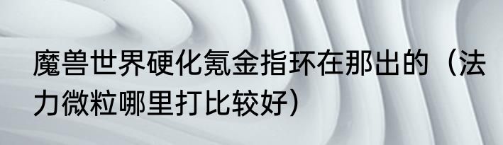 魔兽世界硬化氪金指环在那出的（法力微粒哪里打比较好）