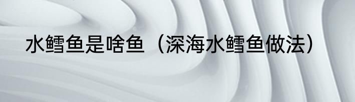 水鳕鱼是啥鱼（深海水鳕鱼做法）