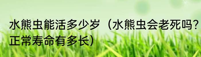 水熊虫能活多少岁（水熊虫会老死吗?正常寿命有多长）