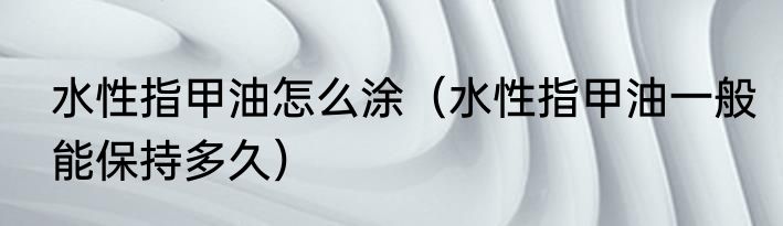 水性指甲油怎么涂（水性指甲油一般能保持多久）