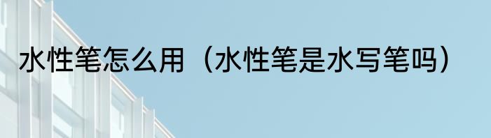 水性笔怎么用（水性笔是水写笔吗）