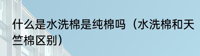 什么是水洗棉是纯棉吗（水洗棉和天竺棉区别）