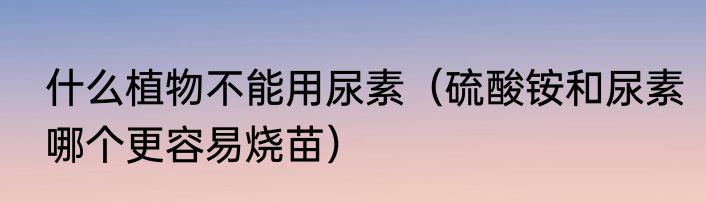 什么植物不能用尿素（硫酸铵和尿素哪个更容易烧苗）