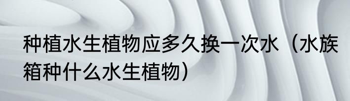 种植水生植物应多久换一次水（水族箱种什么水生植物）