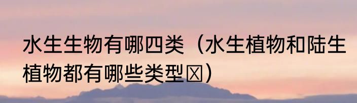 水生生物有哪四类（水生植物和陆生植物都有哪些类型﻿）