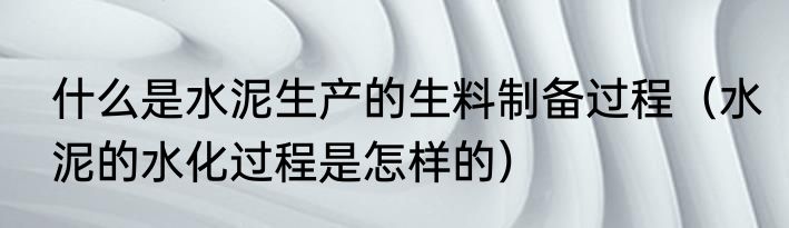 什么是水泥生产的生料制备过程（水泥的水化过程是怎样的）