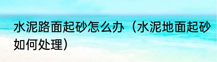 水泥路面起砂怎么办（水泥地面起砂如何处理）