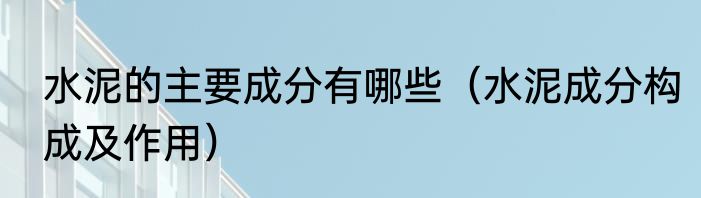 水泥的主要成分有哪些（水泥成分构成及作用）