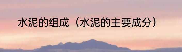 水泥的组成（水泥的主要成分）