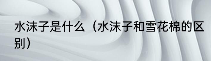 水沫子是什么（水沫子和雪花棉的区别）