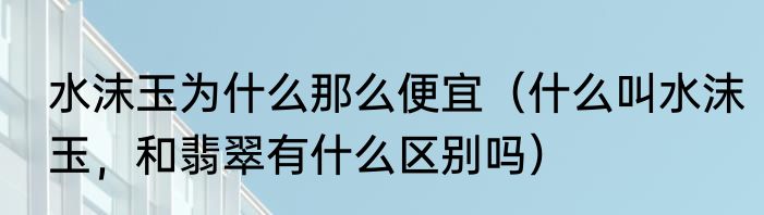 水沫玉为什么那么便宜（什么叫水沫玉，和翡翠有什么区别吗）