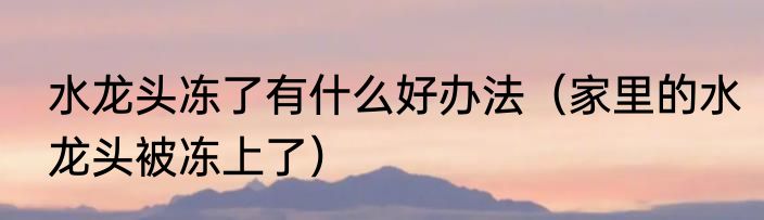 水龙头冻了有什么好办法（家里的水龙头被冻上了）