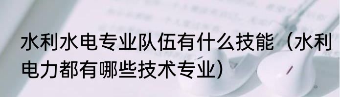 水利水电专业队伍有什么技能（水利电力都有哪些技术专业）