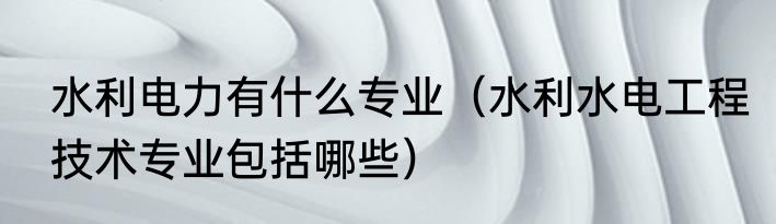 水利电力有什么专业（水利水电工程技术专业包括哪些）