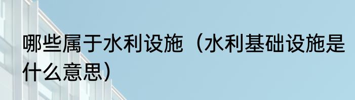 哪些属于水利设施（水利基础设施是什么意思）