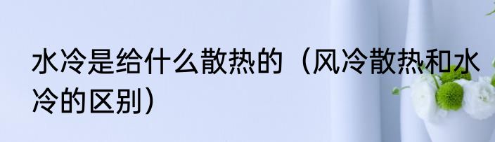 水冷是给什么散热的（风冷散热和水冷的区别）