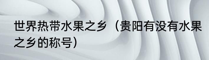 世界热带水果之乡（贵阳有没有水果之乡的称号）