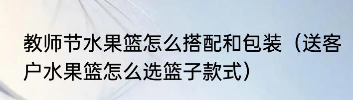 教师节水果篮怎么搭配和包装（送客户水果篮怎么选篮子款式）