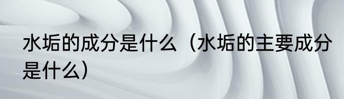 水垢的成分是什么（水垢的主要成分是什么）