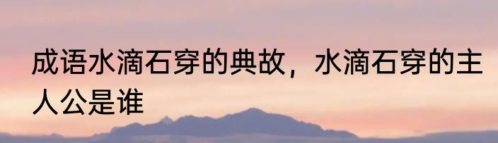 成语水滴石穿的典故，水滴石穿的主人公是谁