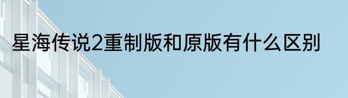 星海传说2重制版和原版有什么区别