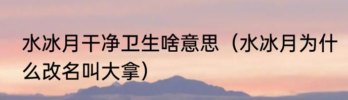 水冰月干净卫生啥意思（水冰月为什么改名叫大拿）