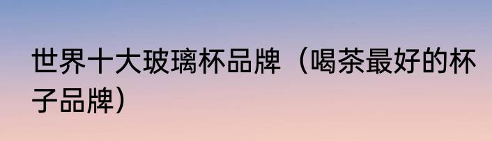 世界十大玻璃杯品牌（喝茶最好的杯子品牌）