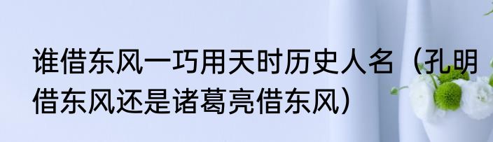 谁借东风一巧用天时历史人名（孔明借东风还是诸葛亮借东风）