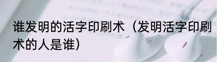 谁发明的活字印刷术（发明活字印刷术的人是谁）
