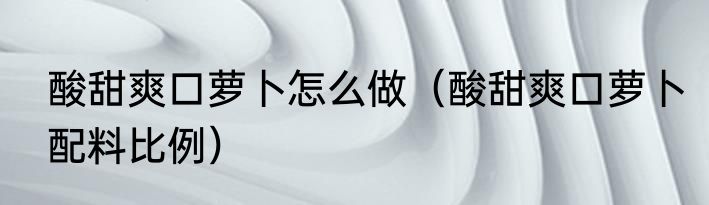 酸甜爽口萝卜怎么做（酸甜爽口萝卜配料比例）