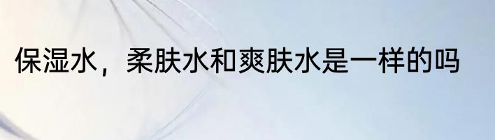 保湿水，柔肤水和爽肤水是一样的吗