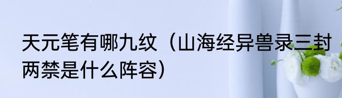 天元笔有哪九纹（山海经异兽录三封两禁是什么阵容）