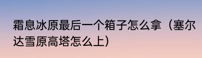 霜息冰原最后一个箱子怎么拿（塞尔达雪原高塔怎么上）